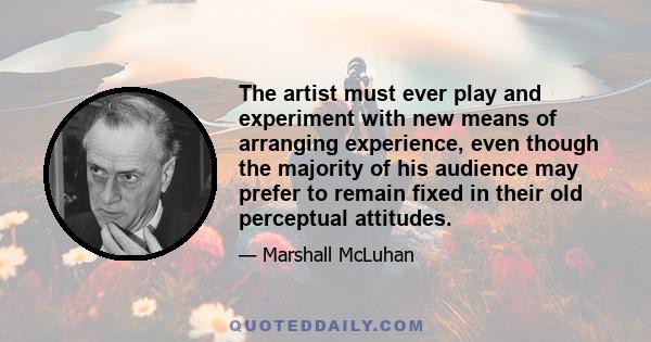 The artist must ever play and experiment with new means of arranging experience, even though the majority of his audience may prefer to remain fixed in their old perceptual attitudes.