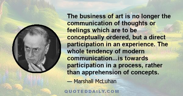 The business of art is no longer the communication of thoughts or feelings which are to be conceptually ordered, but a direct participation in an experience. The whole tendency of modern communication...is towards