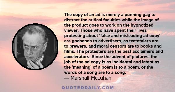 The copy of an ad is merely a punning gag to distract the critical faculties while the image of the product goes to work on the hypnotized viewer. Those who have spent their lives protesting about 'false and misleading