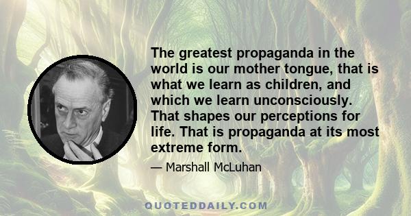 The greatest propaganda in the world is our mother tongue, that is what we learn as children, and which we learn unconsciously. That shapes our perceptions for life. That is propaganda at its most extreme form.