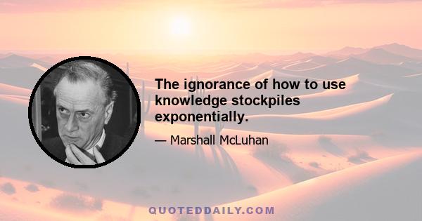 The ignorance of how to use knowledge stockpiles exponentially.