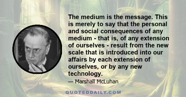 The medium is the message. This is merely to say that the personal and social consequences of any medium - that is, of any extension of ourselves - result from the new scale that is introduced into our affairs by each