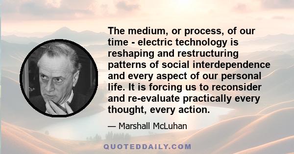 The medium, or process, of our time - electric technology is reshaping and restructuring patterns of social interdependence and every aspect of our personal life. It is forcing us to reconsider and re-evaluate