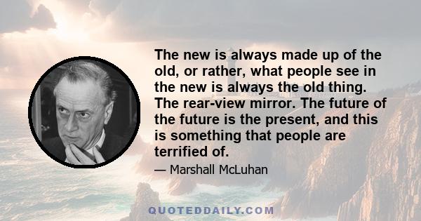 The new is always made up of the old, or rather, what people see in the new is always the old thing. The rear-view mirror. The future of the future is the present, and this is something that people are terrified of.