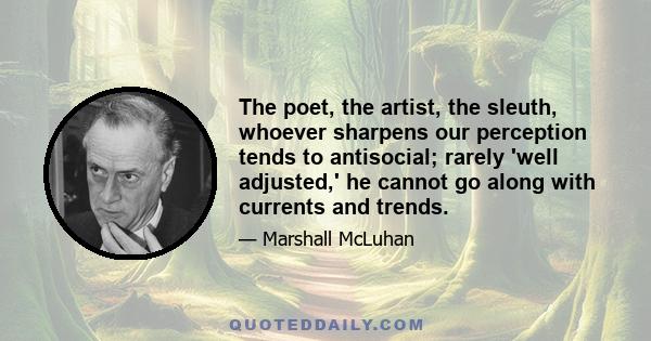 The poet, the artist, the sleuth, whoever sharpens our perception tends to antisocial; rarely 'well adjusted,' he cannot go along with currents and trends.