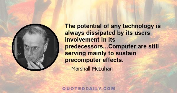 The potential of any technology is always dissipated by its users involvement in its predecessors...Computer are still serving mainly to sustain precomputer effects.