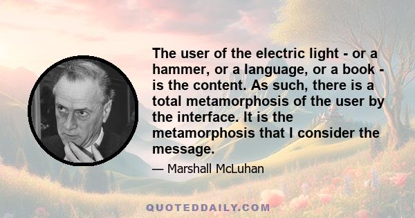 The user of the electric light - or a hammer, or a language, or a book - is the content. As such, there is a total metamorphosis of the user by the interface. It is the metamorphosis that I consider the message.