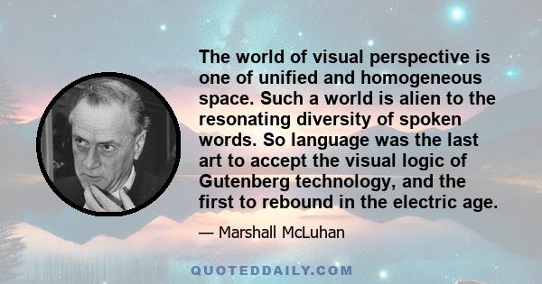 The world of visual perspective is one of unified and homogeneous space. Such a world is alien to the resonating diversity of spoken words. So language was the last art to accept the visual logic of Gutenberg