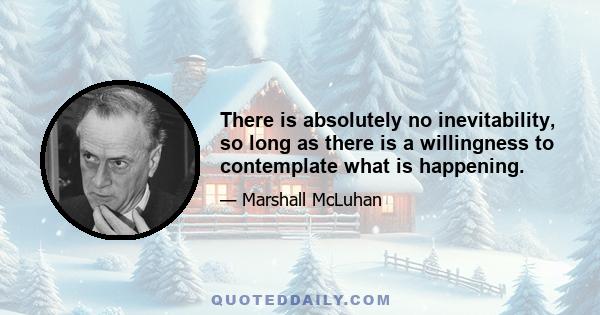 There is absolutely no inevitability, so long as there is a willingness to contemplate what is happening.