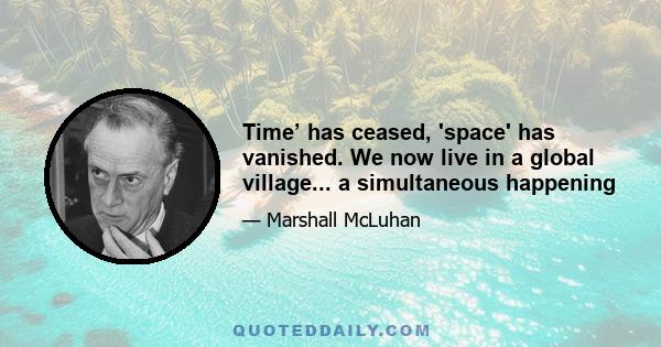 Time’ has ceased, 'space' has vanished. We now live in a global village... a simultaneous happening