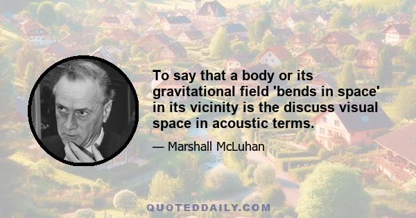 To say that a body or its gravitational field 'bends in space' in its vicinity is the discuss visual space in acoustic terms.