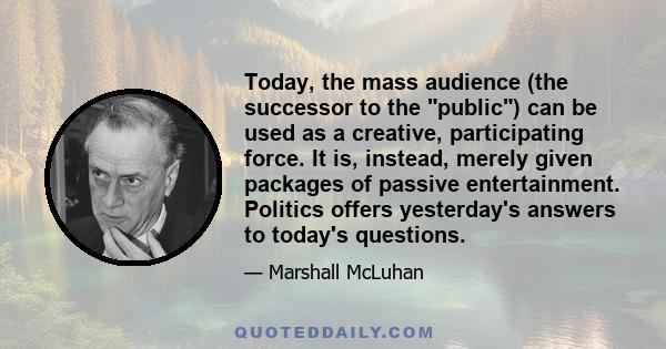 Today, the mass audience (the successor to the public) can be used as a creative, participating force. It is, instead, merely given packages of passive entertainment. Politics offers yesterday's answers to today's