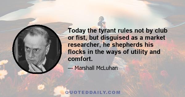 Today the tyrant rules not by club or fist, but disguised as a market researcher, he shepherds his flocks in the ways of utility and comfort.