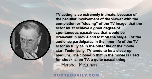 TV acting is so extremely intimate, because of the peculiar involvement of the viewer with the completion or closing of the TV image, that the actor must achieve a great degree of spontaneous casualness that would be