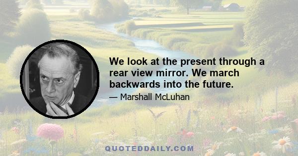 We look at the present through a rear view mirror. We march backwards into the future.