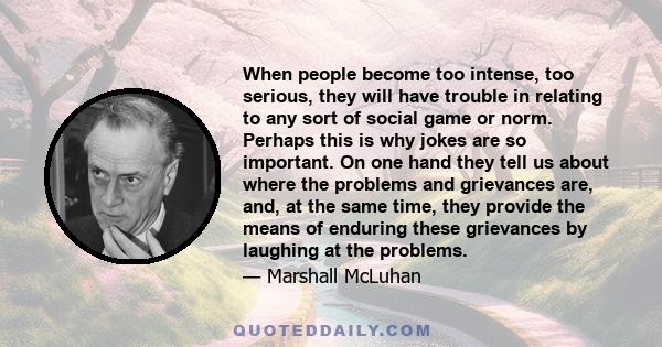 When people become too intense, too serious, they will have trouble in relating to any sort of social game or norm. Perhaps this is why jokes are so important. On one hand they tell us about where the problems and