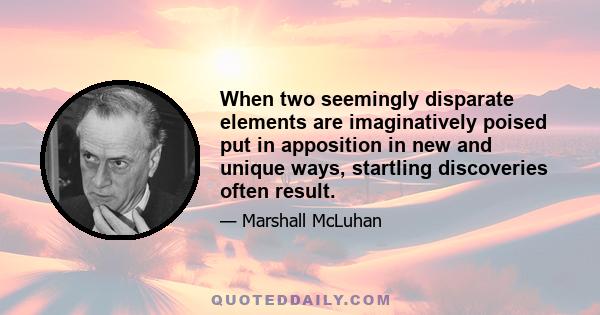 When two seemingly disparate elements are imaginatively poised put in apposition in new and unique ways, startling discoveries often result.