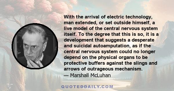 With the arrival of electric technology, man extended, or set outside himself, a live model of the central nervous system itself. To the degree that this is so, it is a development that suggests a desperate and suicidal 