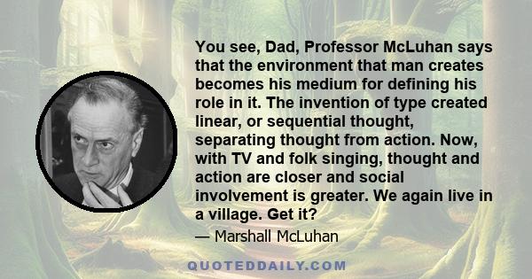 You see, Dad, Professor McLuhan says that the environment that man creates becomes his medium for defining his role in it. The invention of type created linear, or sequential thought, separating thought from action.