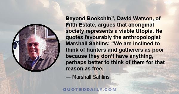 Beyond Bookchin”, David Watson, of Fifth Estate, argues that aboriginal society represents a viable Utopia. He quotes favourably the anthropologist Marshall Sahlins; “We are inclined to think of hunters and gatherers as 