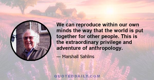 We can reproduce within our own minds the way that the world is put together for other people. This is the extraordinary privilege and adventure of anthropology.