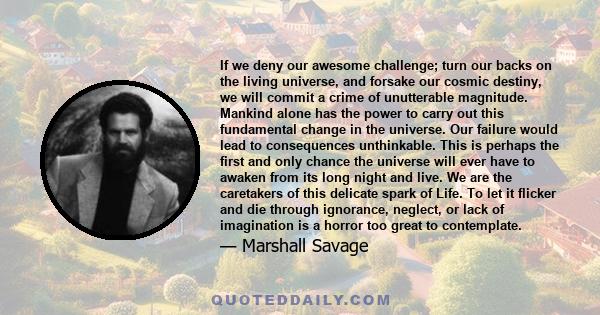 If we deny our awesome challenge; turn our backs on the living universe, and forsake our cosmic destiny, we will commit a crime of unutterable magnitude. Mankind alone has the power to carry out this fundamental change