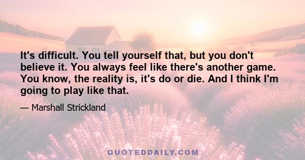 It's difficult. You tell yourself that, but you don't believe it. You always feel like there's another game. You know, the reality is, it's do or die. And I think I'm going to play like that.