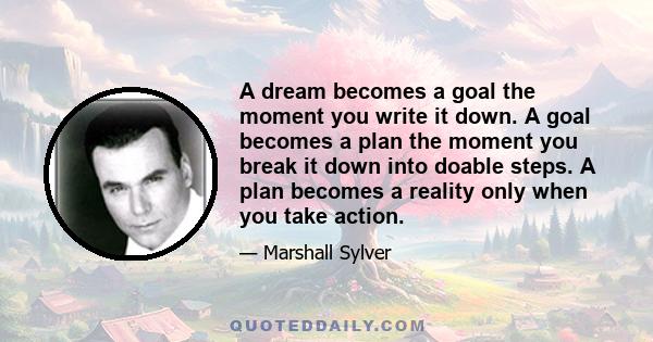 A dream becomes a goal the moment you write it down. A goal becomes a plan the moment you break it down into doable steps. A plan becomes a reality only when you take action.