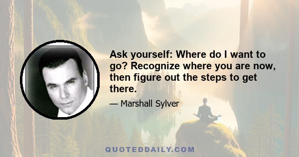 Ask yourself: Where do I want to go? Recognize where you are now, then figure out the steps to get there.