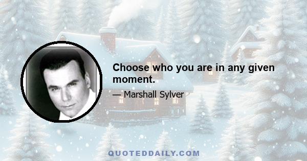 Choose who you are in any given moment.