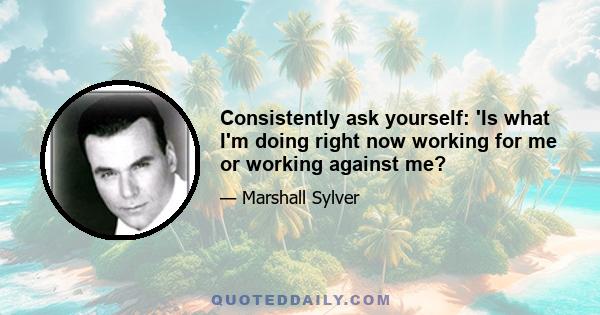 Consistently ask yourself: 'Is what I'm doing right now working for me or working against me?