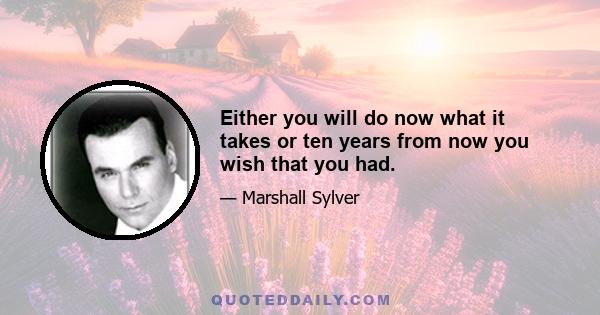 Either you will do now what it takes or ten years from now you wish that you had.