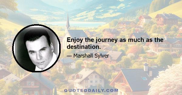 Enjoy the journey as much as the destination.