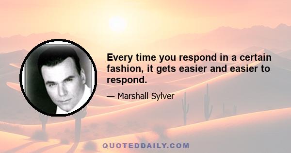 Every time you respond in a certain fashion, it gets easier and easier to respond.