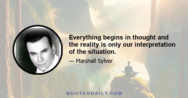 Everything begins in thought and the reality is only our interpretation of the situation.