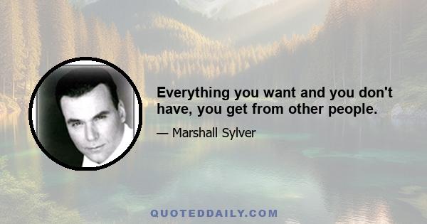 Everything you want and you don't have, you get from other people.