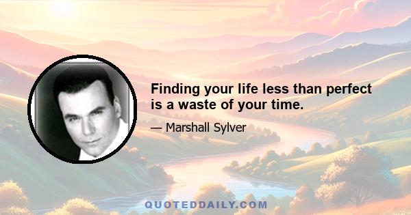 Finding your life less than perfect is a waste of your time.