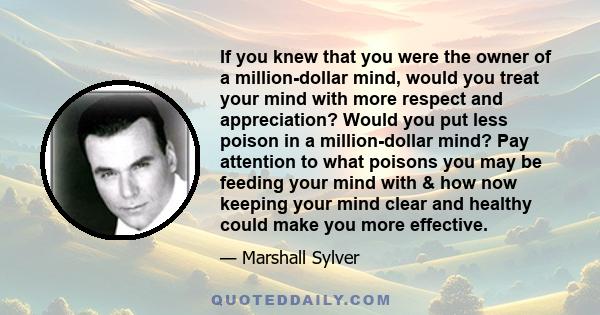 If you knew that you were the owner of a million-dollar mind, would you treat your mind with more respect and appreciation? Would you put less poison in a million-dollar mind? Pay attention to what poisons you may be