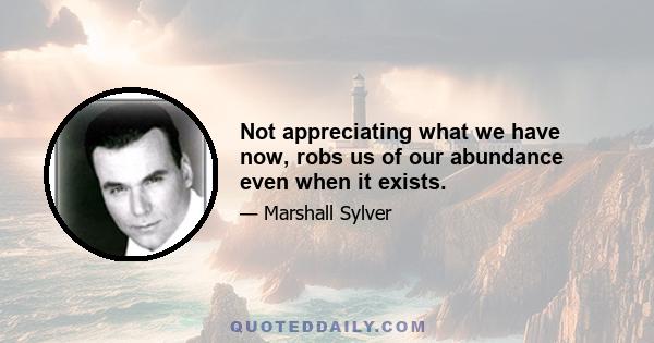 Not appreciating what we have now, robs us of our abundance even when it exists.