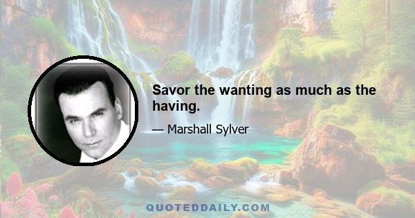 Savor the wanting as much as the having.