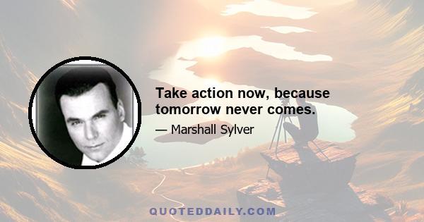 Take action now, because tomorrow never comes.