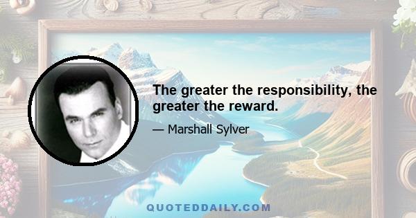 The greater the responsibility, the greater the reward.