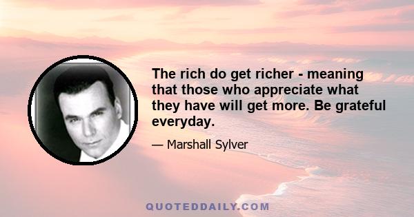 The rich do get richer - meaning that those who appreciate what they have will get more. Be grateful everyday.