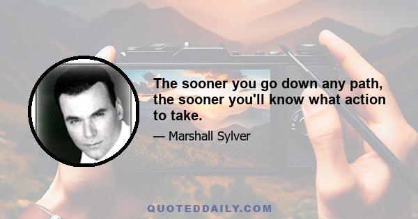 The sooner you go down any path, the sooner you'll know what action to take.