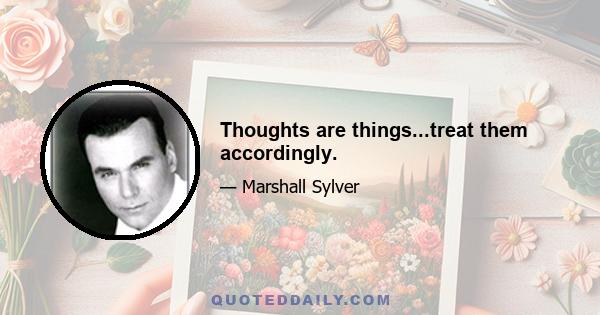 Thoughts are things...treat them accordingly.