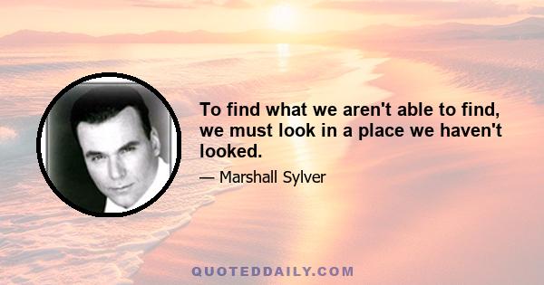 To find what we aren't able to find, we must look in a place we haven't looked.