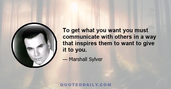 To get what you want you must communicate with others in a way that inspires them to want to give it to you.