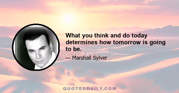 What you think and do today determines how tomorrow is going to be.