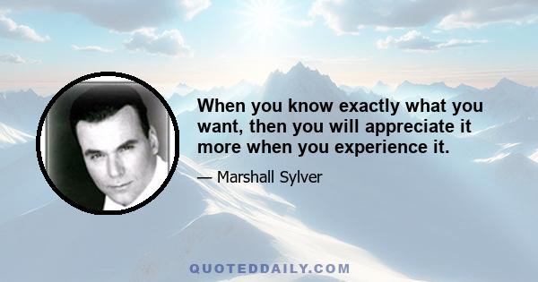 When you know exactly what you want, then you will appreciate it more when you experience it.