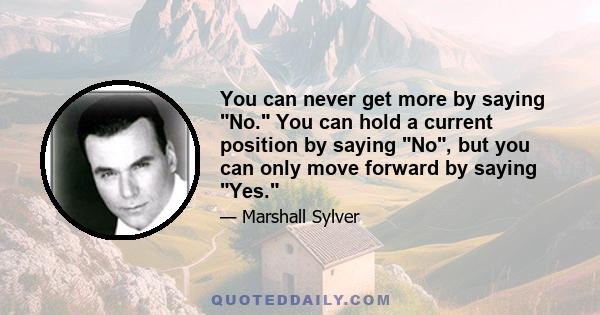 You can never get more by saying No. You can hold a current position by saying No, but you can only move forward by saying Yes.